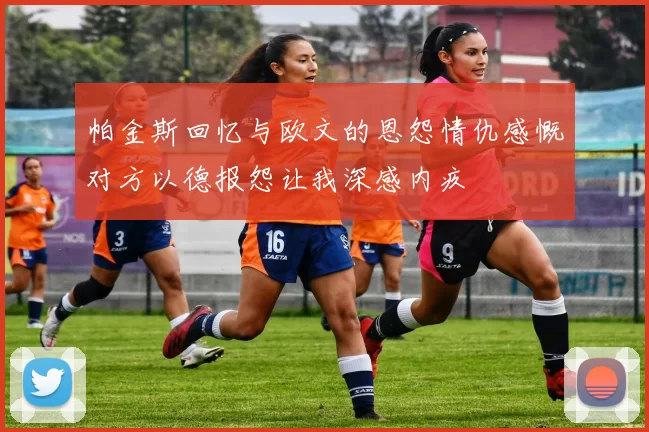 帕金斯回忆与欧文的恩怨情仇感慨对方以德报怨让我深感内疚